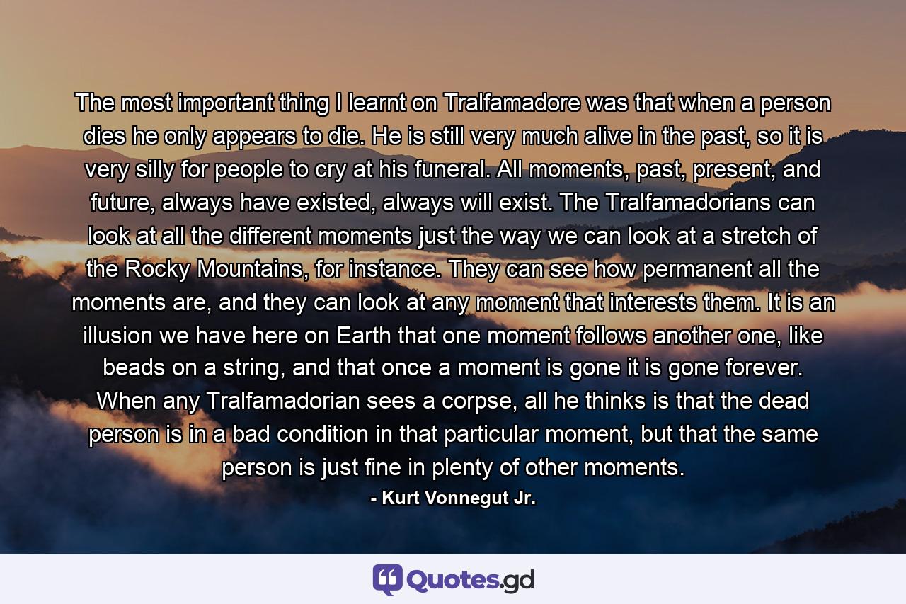 The most important thing I learnt on Tralfamadore was that when a person dies he only appears to die. He is still very much alive in the past, so it is very silly for people to cry at his funeral. All moments, past, present, and future, always have existed, always will exist. The Tralfamadorians can look at all the different moments just the way we can look at a stretch of the Rocky Mountains, for instance. They can see how permanent all the moments are, and they can look at any moment that interests them. It is an illusion we have here on Earth that one moment follows another one, like beads on a string, and that once a moment is gone it is gone forever. When any Tralfamadorian sees a corpse, all he thinks is that the dead person is in a bad condition in that particular moment, but that the same person is just fine in plenty of other moments. - Quote by Kurt Vonnegut Jr.