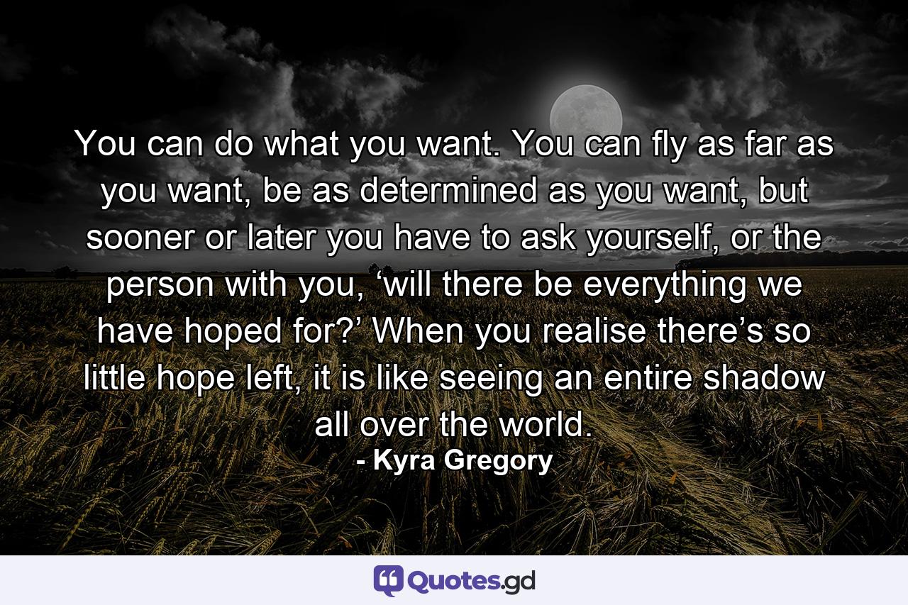 You can do what you want. You can fly as far as you want, be as determined as you want, but sooner or later you have to ask yourself, or the person with you, ‘will there be everything we have hoped for?’ When you realise there’s so little hope left, it is like seeing an entire shadow all over the world. - Quote by Kyra Gregory