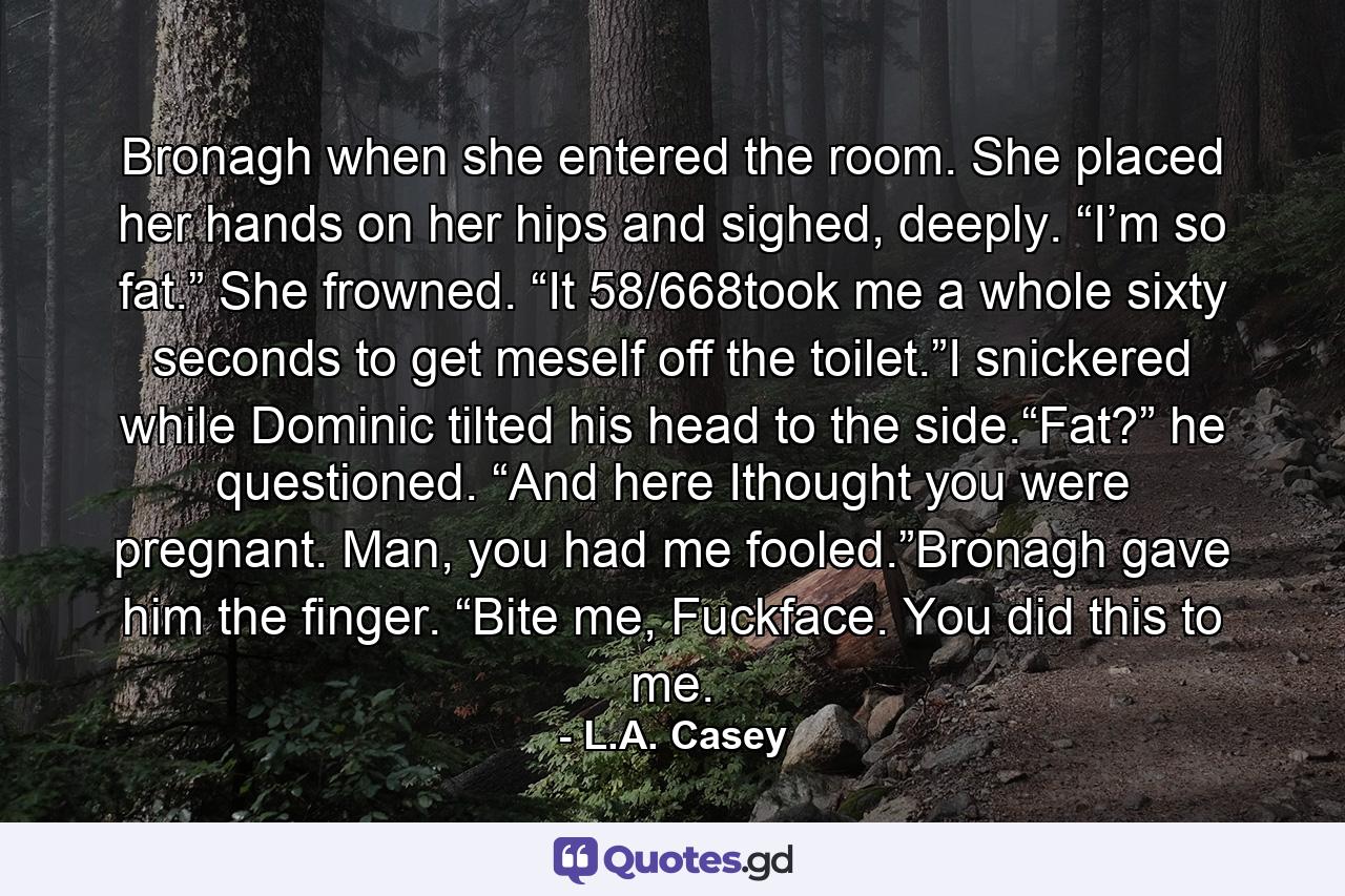 Bronagh when she entered the room. She placed her hands on her hips and sighed, deeply. “I’m so fat.” She frowned. “It 58/668took me a whole sixty seconds to get meself off the toilet.”I snickered while Dominic tilted his head to the side.“Fat?” he questioned. “And here Ithought you were pregnant. Man, you had me fooled.”Bronagh gave him the finger. “Bite me, Fuckface. You did this to me. - Quote by L.A. Casey