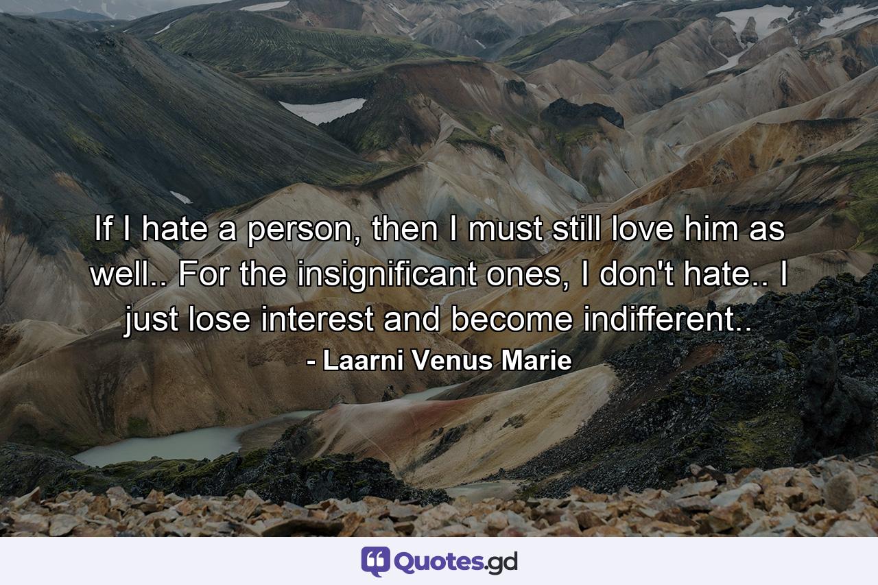 If I hate a person, then I must still love him as well.. For the insignificant ones, I don't hate.. I just lose interest and become indifferent.. - Quote by Laarni Venus Marie