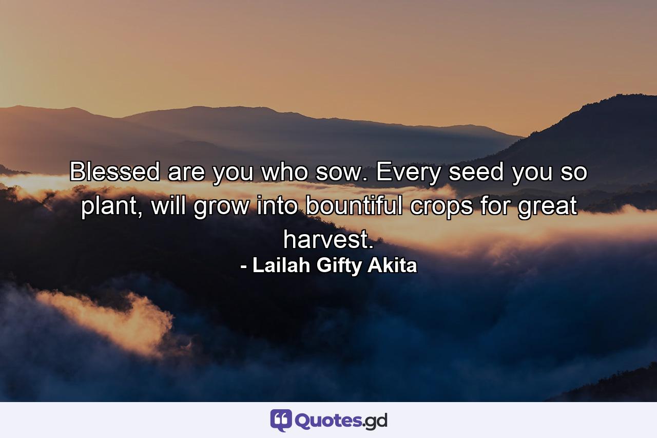 Blessed are you who sow. Every seed you so plant, will grow into bountiful crops for great harvest. - Quote by Lailah Gifty Akita