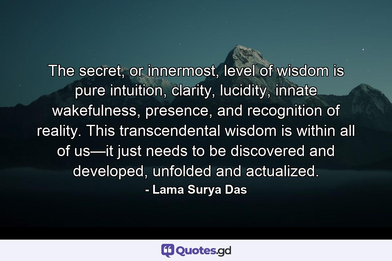 The secret, or innermost, level of wisdom is pure intuition, clarity, lucidity, innate wakefulness, presence, and recognition of reality. This transcendental wisdom is within all of us—it just needs to be discovered and developed, unfolded and actualized. - Quote by Lama Surya Das