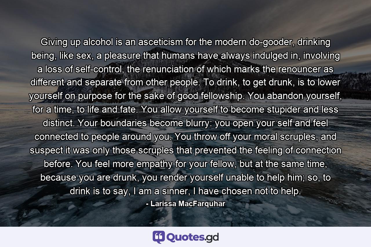 Giving up alcohol is an asceticism for the modern do-gooder, drinking being, like sex, a pleasure that humans have always indulged in, involving a loss of self-control, the renunciation of which marks the renouncer as different and separate from other people. To drink, to get drunk, is to lower yourself on purpose for the sake of good fellowship. You abandon yourself, for a time, to life and fate. You allow yourself to become stupider and less distinct. Your boundaries become blurry: you open your self and feel connected to people around you. You throw off your moral scruples, and suspect it was only those scruples that prevented the feeling of connection before. You feel more empathy for your fellow, but at the same time, because you are drunk, you render yourself unable to help him; so, to drink is to say, I am a sinner, I have chosen not to help. - Quote by Larissa MacFarquhar