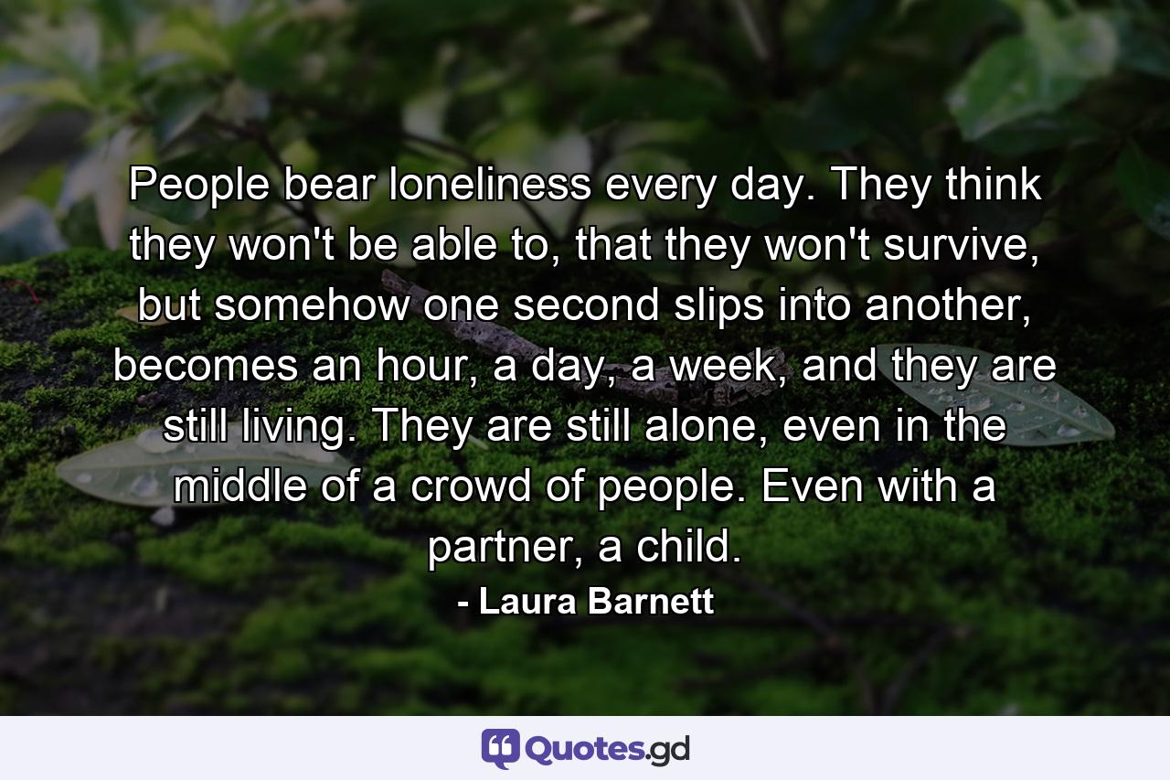 People bear loneliness every day. They think they won't be able to, that they won't survive, but somehow one second slips into another, becomes an hour, a day, a week, and they are still living. They are still alone, even in the middle of a crowd of people. Even with a partner, a child. - Quote by Laura Barnett