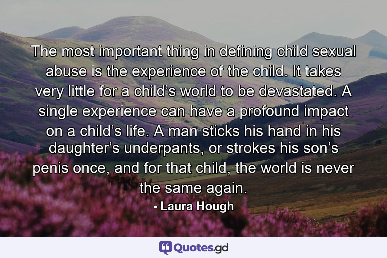 The most important thing in defining child sexual abuse is the experience of the child. It takes very little for a child’s world to be devastated. A single experience can have a profound impact on a child’s life. A man sticks his hand in his daughter’s underpants, or strokes his son’s penis once, and for that child, the world is never the same again. - Quote by Laura Hough