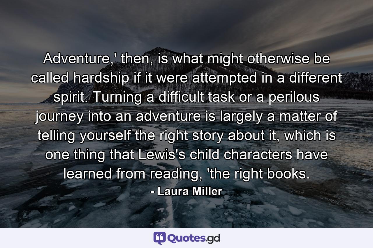 Adventure,' then, is what might otherwise be called hardship if it were attempted in a different spirit. Turning a difficult task or a perilous journey into an adventure is largely a matter of telling yourself the right story about it, which is one thing that Lewis's child characters have learned from reading, 'the right books. - Quote by Laura Miller