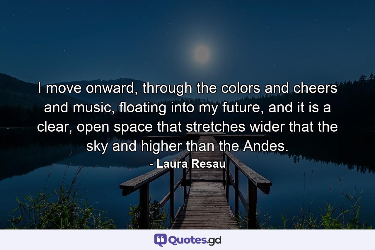 I move onward, through the colors and cheers and music, floating into my future, and it is a clear, open space that stretches wider that the sky and higher than the Andes. - Quote by Laura Resau