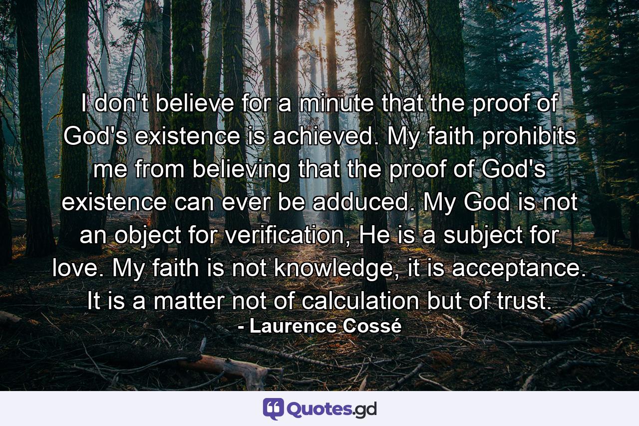 I don't believe for a minute that the proof of God's existence is achieved. My faith prohibits me from believing that the proof of God's existence can ever be adduced. My God is not an object for verification, He is a subject for love. My faith is not knowledge, it is acceptance. It is a matter not of calculation but of trust. - Quote by Laurence Cossé