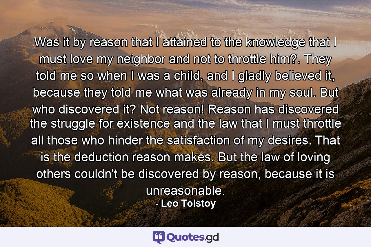 Was it by reason that I attained to the knowledge that I must love my neighbor and not to throttle him?. They told me so when I was a child, and I gladly believed it, because they told me what was already in my soul. But who discovered it? Not reason! Reason has discovered the struggle for existence and the law that I must throttle all those who hinder the satisfaction of my desires. That is the deduction reason makes. But the law of loving others couldn't be discovered by reason, because it is unreasonable. - Quote by Leo Tolstoy