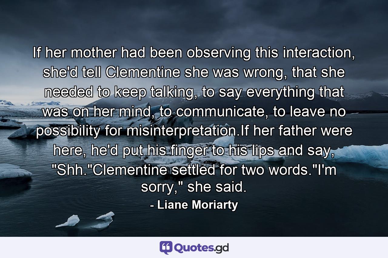 If her mother had been observing this interaction, she'd tell Clementine she was wrong, that she needed to keep talking, to say everything that was on her mind, to communicate, to leave no possibility for misinterpretation.If her father were here, he'd put his finger to his lips and say, 