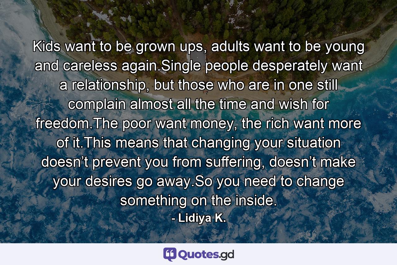 Kids want to be grown ups, adults want to be young and careless again.Single people desperately want a relationship, but those who are in one still complain almost all the time and wish for freedom.The poor want money, the rich want more of it.This means that changing your situation doesn’t prevent you from suffering, doesn’t make your desires go away.So you need to change something on the inside. - Quote by Lidiya K.