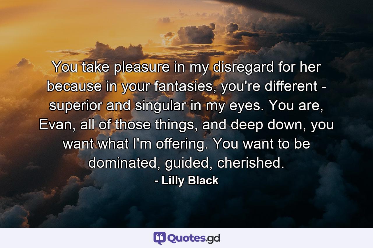 You take pleasure in my disregard for her because in your fantasies, you're different - superior and singular in my eyes. You are, Evan, all of those things, and deep down, you want what I'm offering. You want to be dominated, guided, cherished. - Quote by Lilly Black