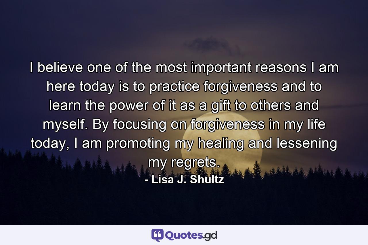 I believe one of the most important reasons I am here today is to practice forgiveness and to learn the power of it as a gift to others and myself. By focusing on forgiveness in my life today, I am promoting my healing and lessening my regrets. - Quote by Lisa J. Shultz