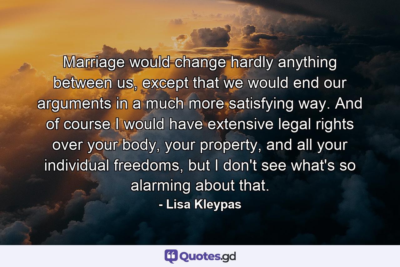 Marriage would change hardly anything between us, except that we would end our arguments in a much more satisfying way. And of course I would have extensive legal rights over your body, your property, and all your individual freedoms, but I don't see what's so alarming about that. - Quote by Lisa Kleypas