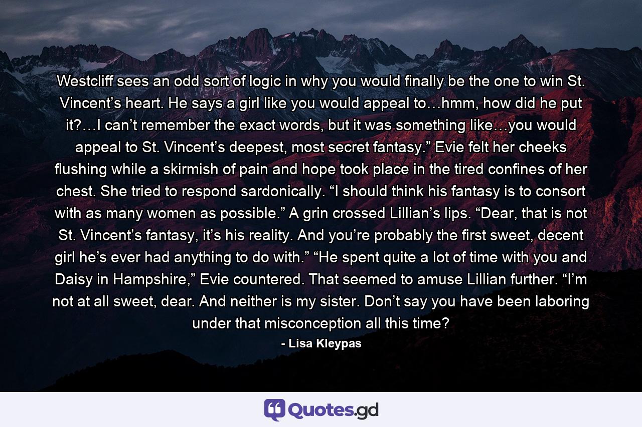 Westcliff sees an odd sort of logic in why you would finally be the one to win St. Vincent’s heart. He says a girl like you would appeal to…hmm, how did he put it?…I can’t remember the exact words, but it was something like…you would appeal to St. Vincent’s deepest, most secret fantasy.” Evie felt her cheeks flushing while a skirmish of pain and hope took place in the tired confines of her chest. She tried to respond sardonically. “I should think his fantasy is to consort with as many women as possible.” A grin crossed Lillian’s lips. “Dear, that is not St. Vincent’s fantasy, it’s his reality. And you’re probably the first sweet, decent girl he’s ever had anything to do with.” “He spent quite a lot of time with you and Daisy in Hampshire,” Evie countered. That seemed to amuse Lillian further. “I’m not at all sweet, dear. And neither is my sister. Don’t say you have been laboring under that misconception all this time? - Quote by Lisa Kleypas