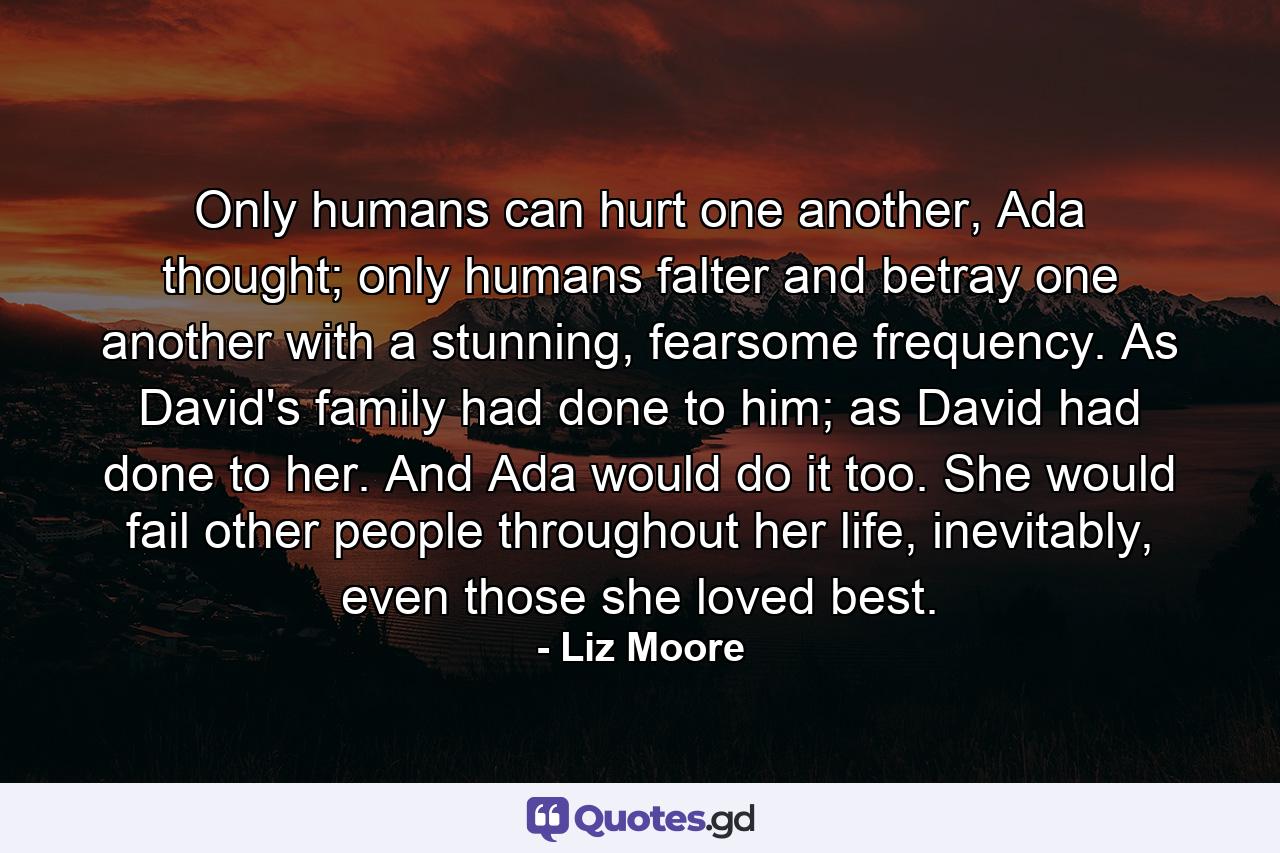 Only humans can hurt one another, Ada thought; only humans falter and betray one another with a stunning, fearsome frequency. As David's family had done to him; as David had done to her. And Ada would do it too. She would fail other people throughout her life, inevitably, even those she loved best. - Quote by Liz Moore