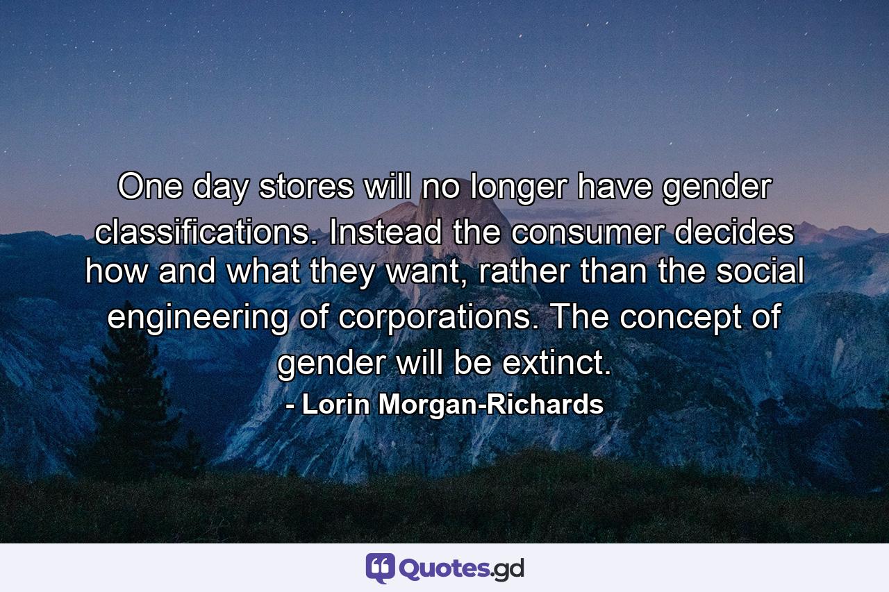 One day stores will no longer have gender classifications. Instead the consumer decides how and what they want, rather than the social engineering of corporations. The concept of gender will be extinct. - Quote by Lorin Morgan-Richards