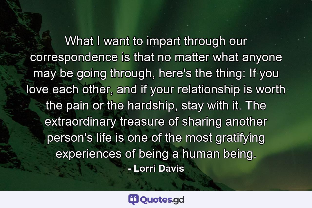 What I want to impart through our correspondence is that no matter what anyone may be going through, here's the thing: If you love each other, and if your relationship is worth the pain or the hardship, stay with it. The extraordinary treasure of sharing another person's life is one of the most gratifying experiences of being a human being. - Quote by Lorri Davis