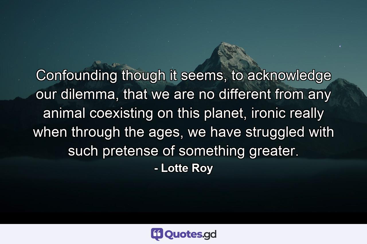 Confounding though it seems, to acknowledge our dilemma, that we are no different from any animal coexisting on this planet, ironic really when through the ages, we have struggled with such pretense of something greater. - Quote by Lotte Roy