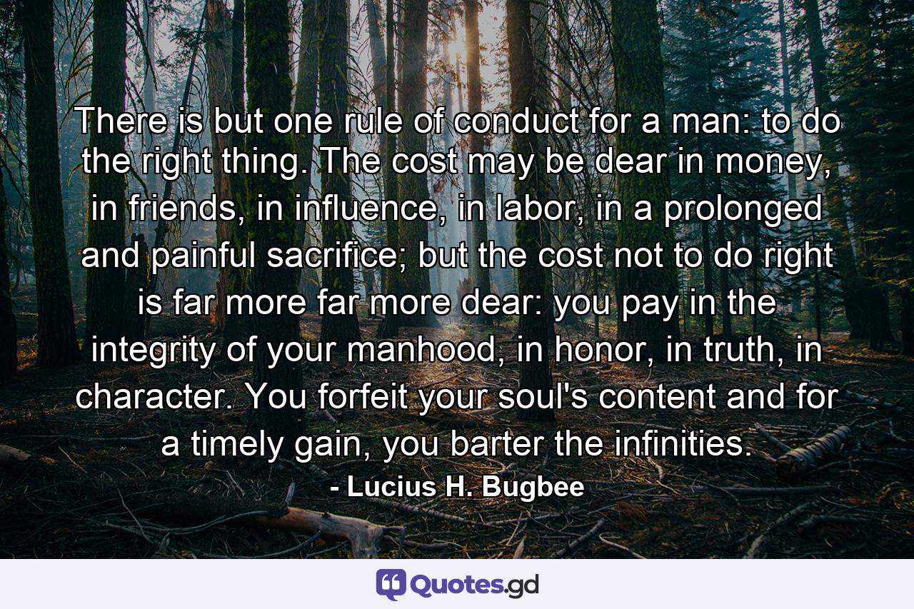 There is but one rule of conduct for a man: to do the right thing. The cost may be dear in money, in friends, in influence, in labor, in a prolonged and painful sacrifice; but the cost not to do right is far more far more dear: you pay in the integrity of your manhood, in honor, in truth, in character. You forfeit your soul's content and for a timely gain, you barter the infinities. - Quote by Lucius H. Bugbee