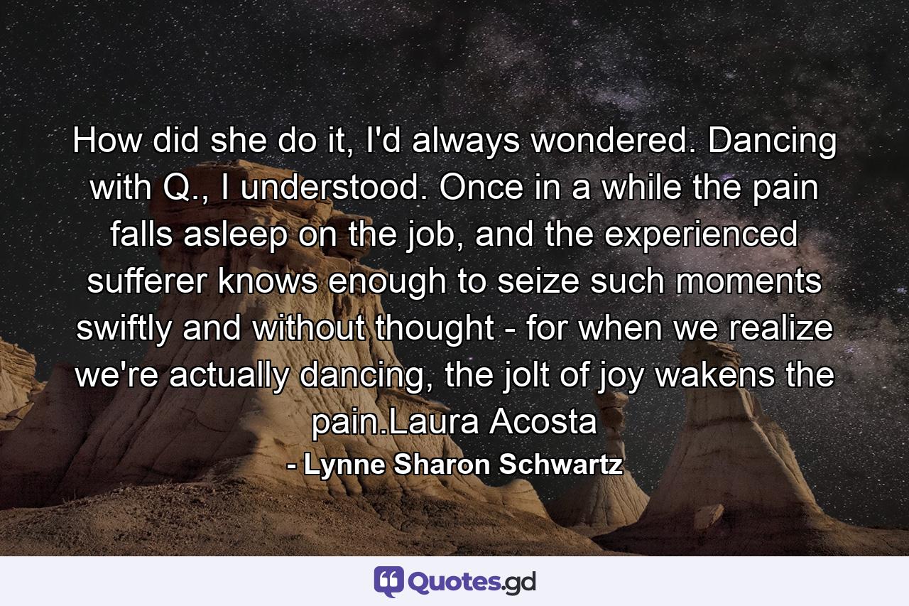 How did she do it, I'd always wondered. Dancing with Q., I understood. Once in a while the pain falls asleep on the job, and the experienced sufferer knows enough to seize such moments swiftly and without thought - for when we realize we're actually dancing, the jolt of joy wakens the pain.Laura Acosta - Quote by Lynne Sharon Schwartz