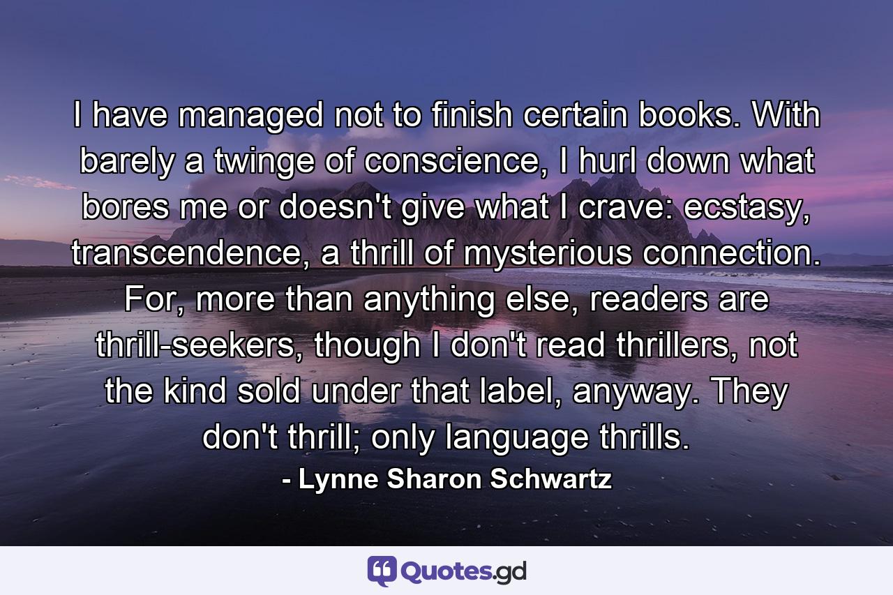 I have managed not to finish certain books. With barely a twinge of conscience, I hurl down what bores me or doesn't give what I crave: ecstasy, transcendence, a thrill of mysterious connection. For, more than anything else, readers are thrill-seekers, though I don't read thrillers, not the kind sold under that label, anyway. They don't thrill; only language thrills. - Quote by Lynne Sharon Schwartz