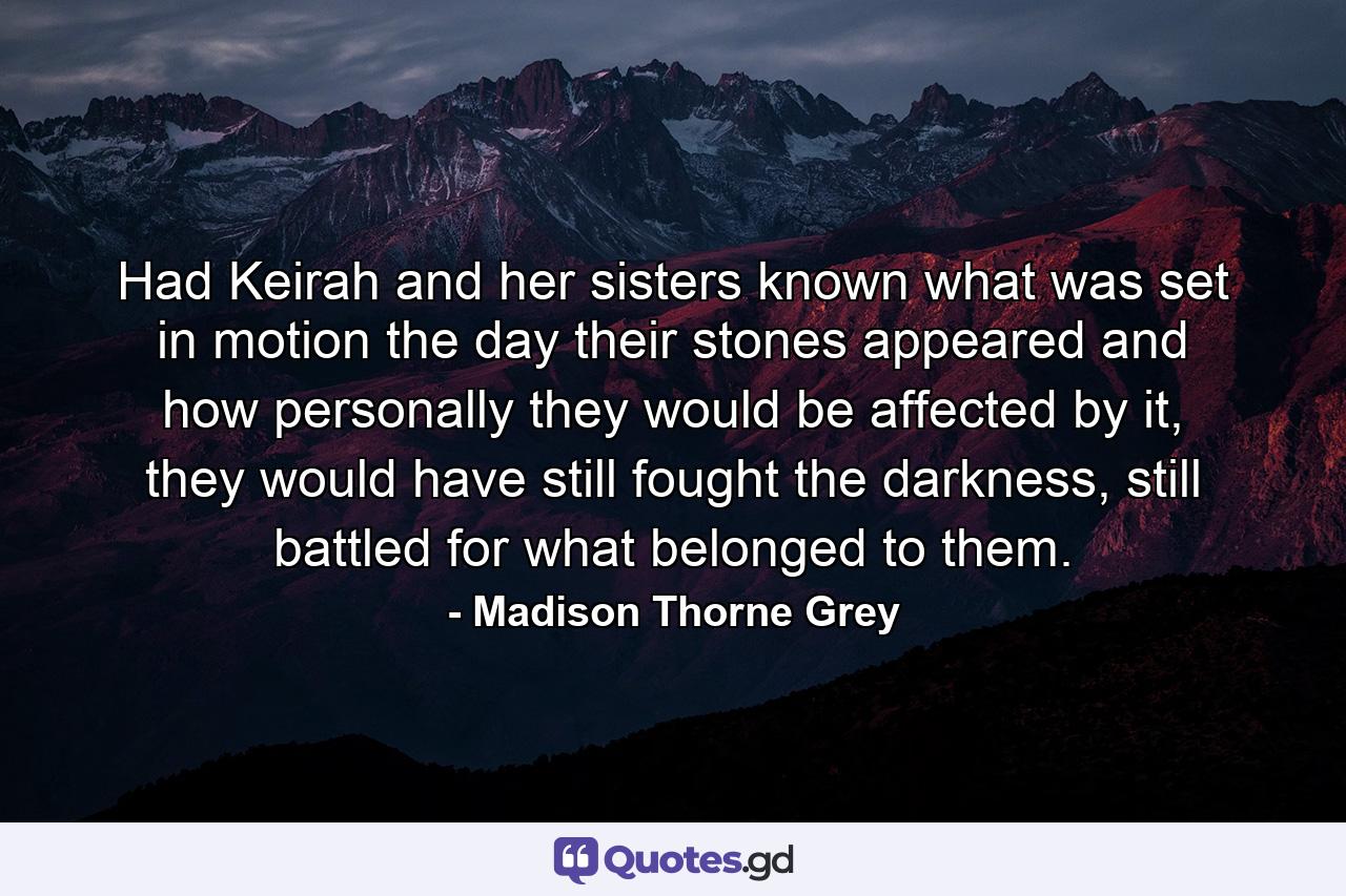 Had Keirah and her sisters known what was set in motion the day their stones appeared and how personally they would be affected by it, they would have still fought the darkness, still battled for what belonged to them. - Quote by Madison Thorne Grey