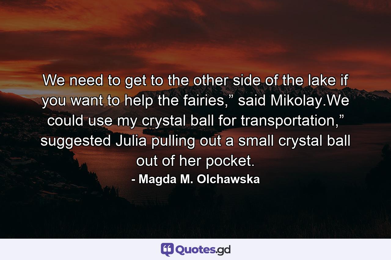 We need to get to the other side of the lake if you want to help the fairies,” said Mikolay.We could use my crystal ball for transportation,” suggested Julia pulling out a small crystal ball out of her pocket. - Quote by Magda M. Olchawska