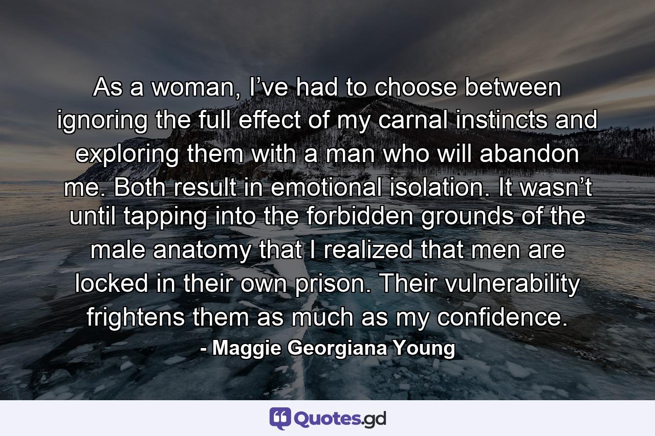 As a woman, I’ve had to choose between ignoring the full effect of my carnal instincts and exploring them with a man who will abandon me. Both result in emotional isolation. It wasn’t until tapping into the forbidden grounds of the male anatomy that I realized that men are locked in their own prison. Their vulnerability frightens them as much as my confidence. - Quote by Maggie Georgiana Young