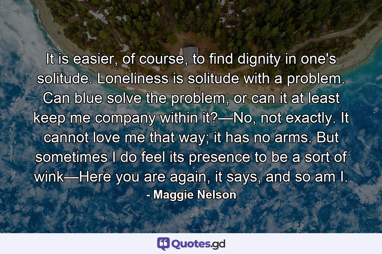 It is easier, of course, to find dignity in one's solitude. Loneliness is solitude with a problem. Can blue solve the problem, or can it at least keep me company within it?—No, not exactly. It cannot love me that way; it has no arms. But sometimes I do feel its presence to be a sort of wink—Here you are again, it says, and so am I. - Quote by Maggie Nelson