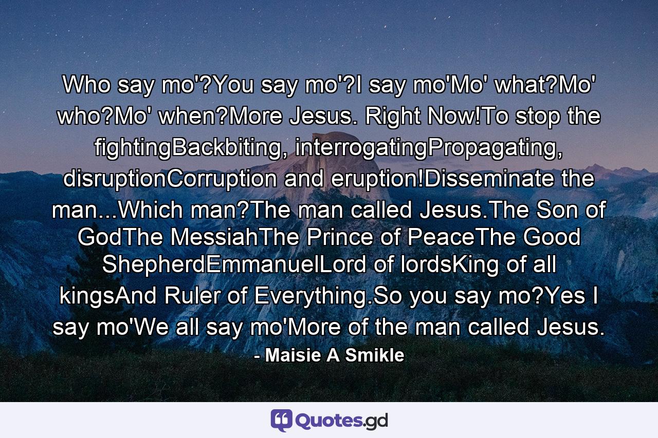 Who say mo'?You say mo'?I say mo'Mo' what?Mo' who?Mo' when?More Jesus. Right Now!To stop the fightingBackbiting, interrogatingPropagating, disruptionCorruption and eruption!Disseminate the man...Which man?The man called Jesus.The Son of GodThe MessiahThe Prince of PeaceThe Good ShepherdEmmanuelLord of lordsKing of all kingsAnd Ruler of Everything.So you say mo?Yes I say mo'We all say mo'More of the man called Jesus. - Quote by Maisie A Smikle