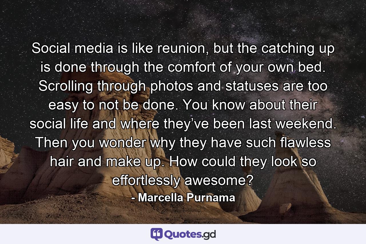 Social media is like reunion, but the catching up is done through the comfort of your own bed. Scrolling through photos and statuses are too easy to not be done. You know about their social life and where they’ve been last weekend. Then you wonder why they have such flawless hair and make up. How could they look so effortlessly awesome? - Quote by Marcella Purnama