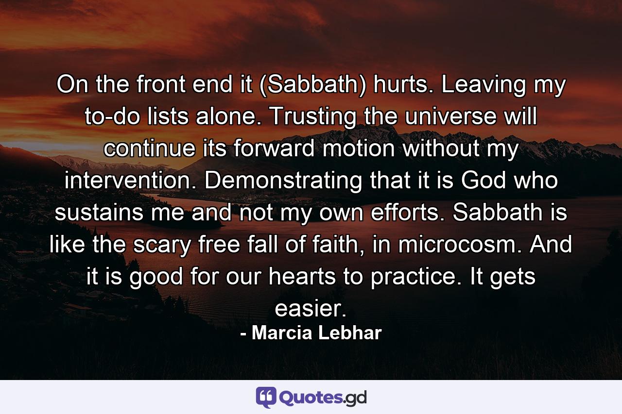 On the front end it (Sabbath) hurts. Leaving my to-do lists alone. Trusting the universe will continue its forward motion without my intervention. Demonstrating that it is God who sustains me and not my own efforts. Sabbath is like the scary free fall of faith, in microcosm. And it is good for our hearts to practice. It gets easier. - Quote by Marcia Lebhar