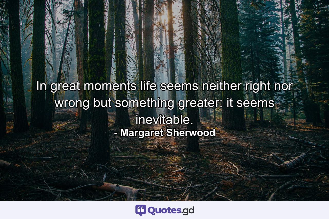 In great moments life seems neither right nor wrong  but something greater: it seems inevitable. - Quote by Margaret Sherwood