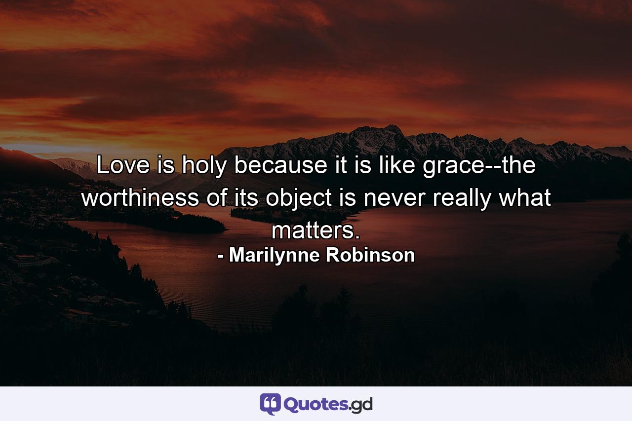 Love is holy because it is like grace--the worthiness of its object is never really what matters. - Quote by Marilynne Robinson
