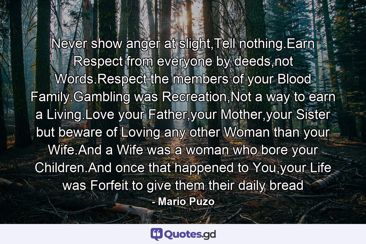 Never show anger at slight,Tell nothing.Earn Respect from everyone by deeds,not Words.Respect the members of your Blood Family.Gambling was Recreation,Not a way to earn a Living.Love your Father,your Mother,your Sister but beware of Loving any other Woman than your Wife.And a Wife was a woman who bore your Children.And once that happened to You,your Life was Forfeit to give them their daily bread - Quote by Mario Puzo