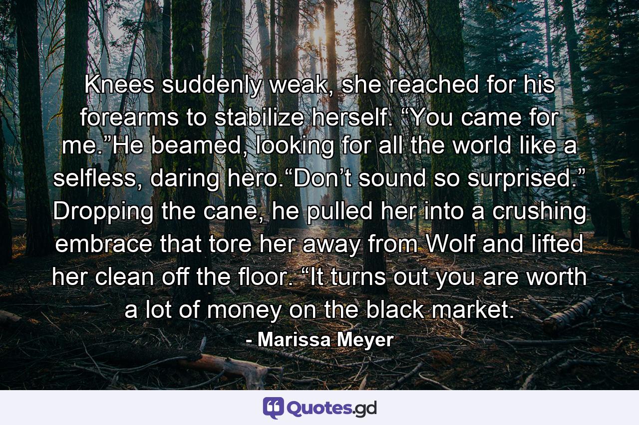 Knees suddenly weak, she reached for his forearms to stabilize herself. “You came for me.”He beamed, looking for all the world like a selfless, daring hero.“Don’t sound so surprised.” Dropping the cane, he pulled her into a crushing embrace that tore her away from Wolf and lifted her clean off the floor. “It turns out you are worth a lot of money on the black market. - Quote by Marissa Meyer