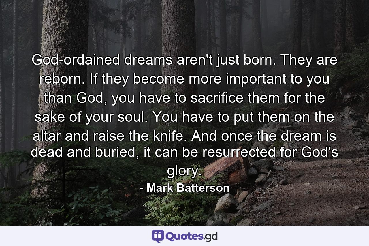 God-ordained dreams aren't just born. They are reborn. If they become more important to you than God, you have to sacrifice them for the sake of your soul. You have to put them on the altar and raise the knife. And once the dream is dead and buried, it can be resurrected for God's glory. - Quote by Mark Batterson