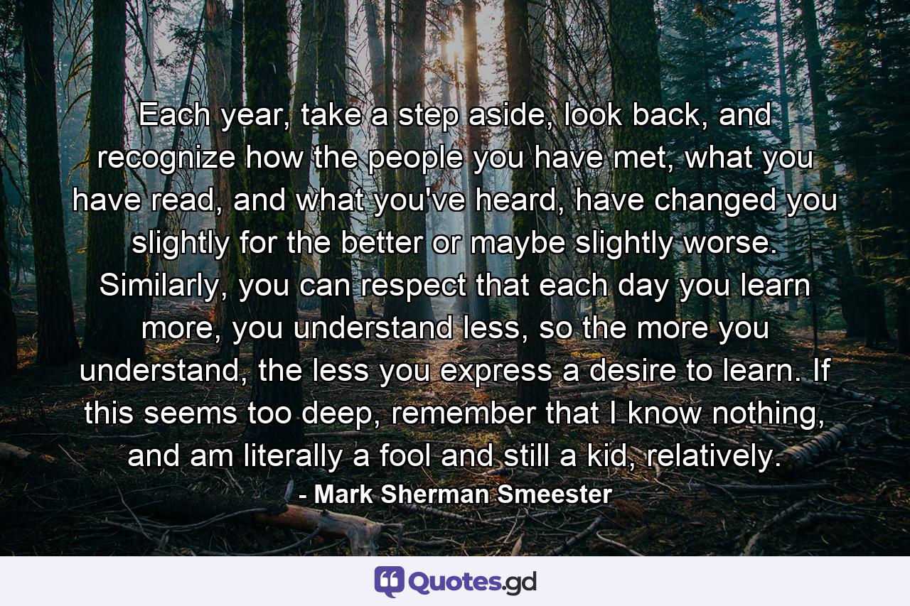 Each year, take a step aside, look back, and recognize how the people you have met, what you have read, and what you've heard, have changed you slightly for the better or maybe slightly worse. Similarly, you can respect that each day you learn more, you understand less, so the more you understand, the less you express a desire to learn. If this seems too deep, remember that I know nothing, and am literally a fool and still a kid, relatively. - Quote by Mark Sherman Smeester