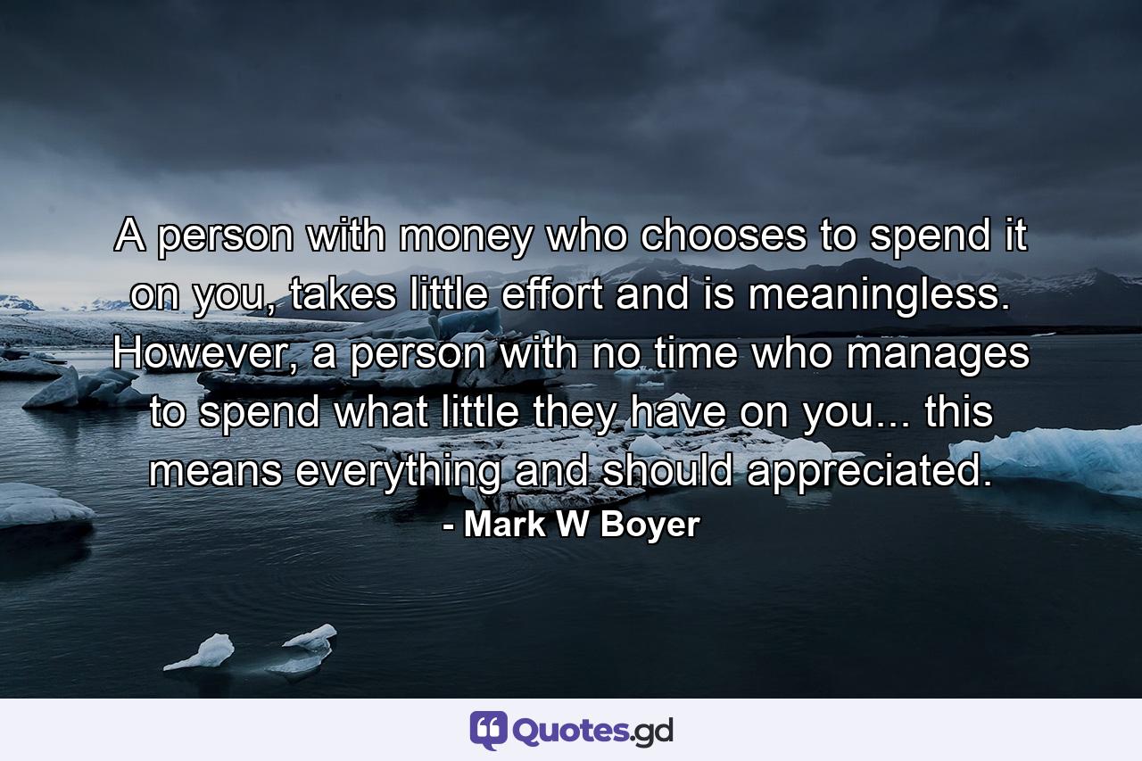 A person with money who chooses to spend it on you, takes little effort and is meaningless. However, a person with no time who manages to spend what little they have on you... this means everything and should appreciated. - Quote by Mark W Boyer