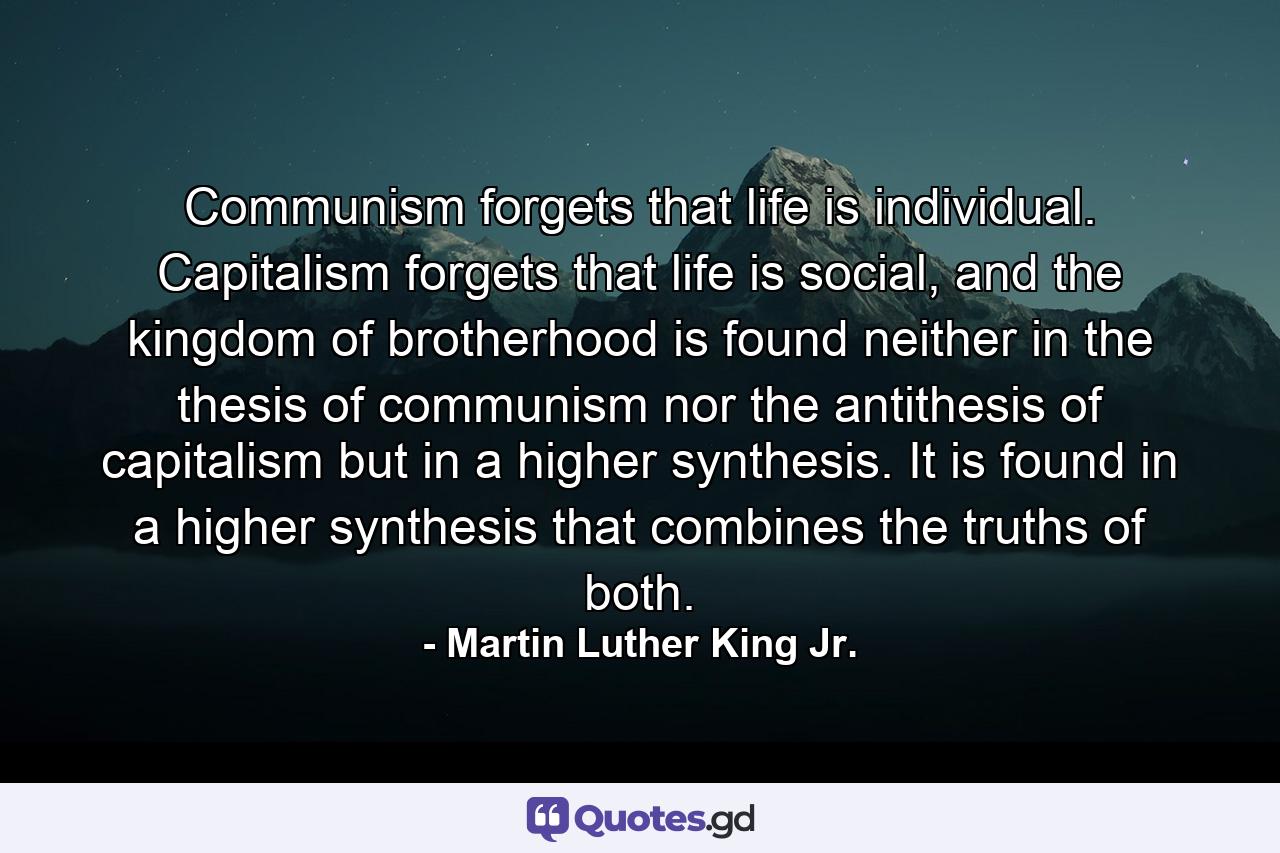 Communism forgets that life is individual. Capitalism forgets that life is social, and the kingdom of brotherhood is found neither in the thesis of communism nor the antithesis of capitalism but in a higher synthesis. It is found in a higher synthesis that combines the truths of both. - Quote by Martin Luther King Jr.