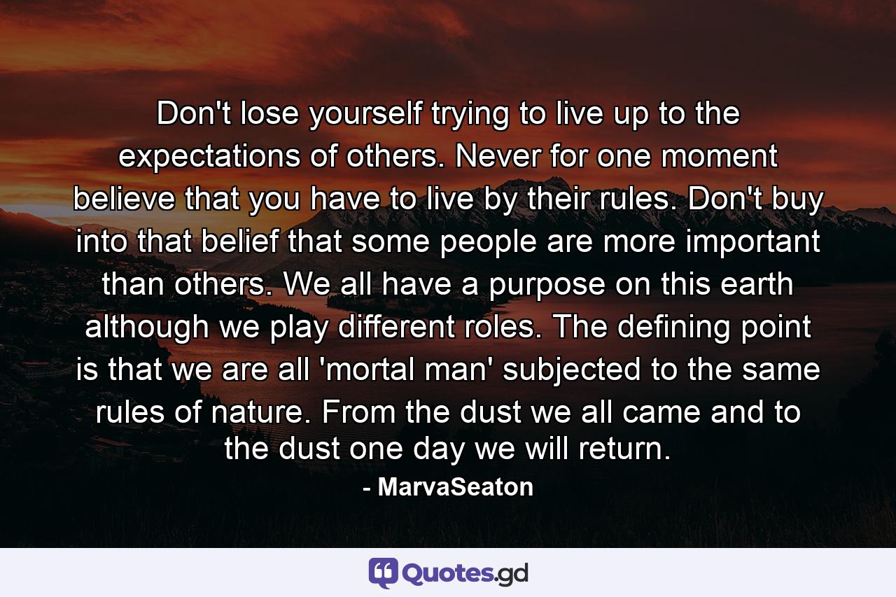 Don't lose yourself trying to live up to the expectations of others. Never for one moment believe that you have to live by their rules. Don't buy into that belief that some people are more important than others. We all have a purpose on this earth although we play different roles. The defining point is that we are all 'mortal man' subjected to the same rules of nature. From the dust we all came and to the dust one day we will return. - Quote by MarvaSeaton