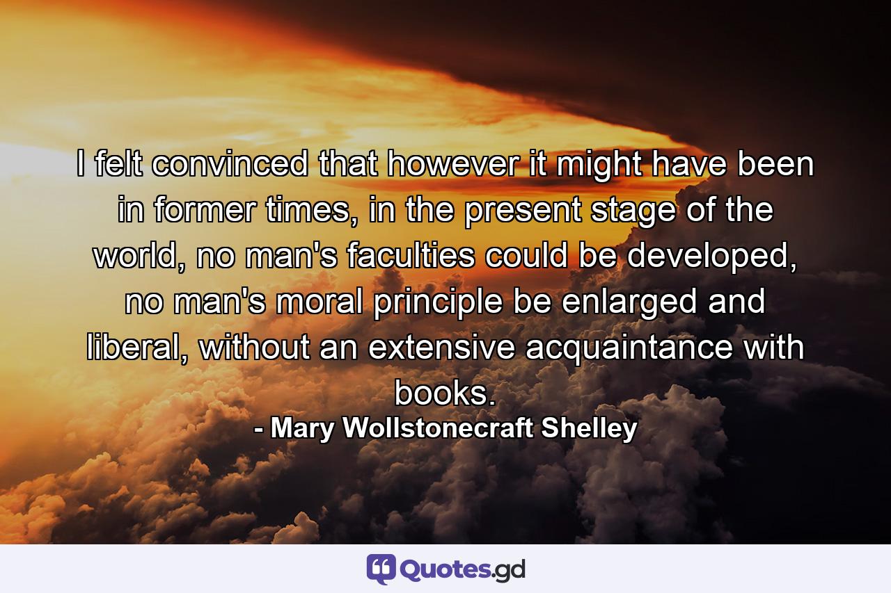 I felt convinced that however it might have been in former times, in the present stage of the world, no man's faculties could be developed, no man's moral principle be enlarged and liberal, without an extensive acquaintance with books. - Quote by Mary Wollstonecraft Shelley