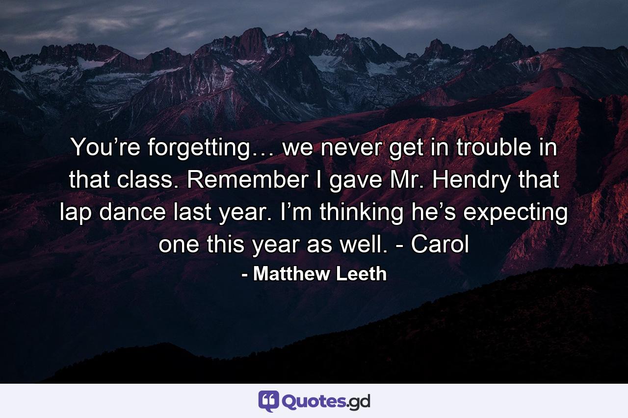 You’re forgetting… we never get in trouble in that class. Remember I gave Mr. Hendry that lap dance last year. I’m thinking he’s expecting one this year as well. - Carol - Quote by Matthew Leeth