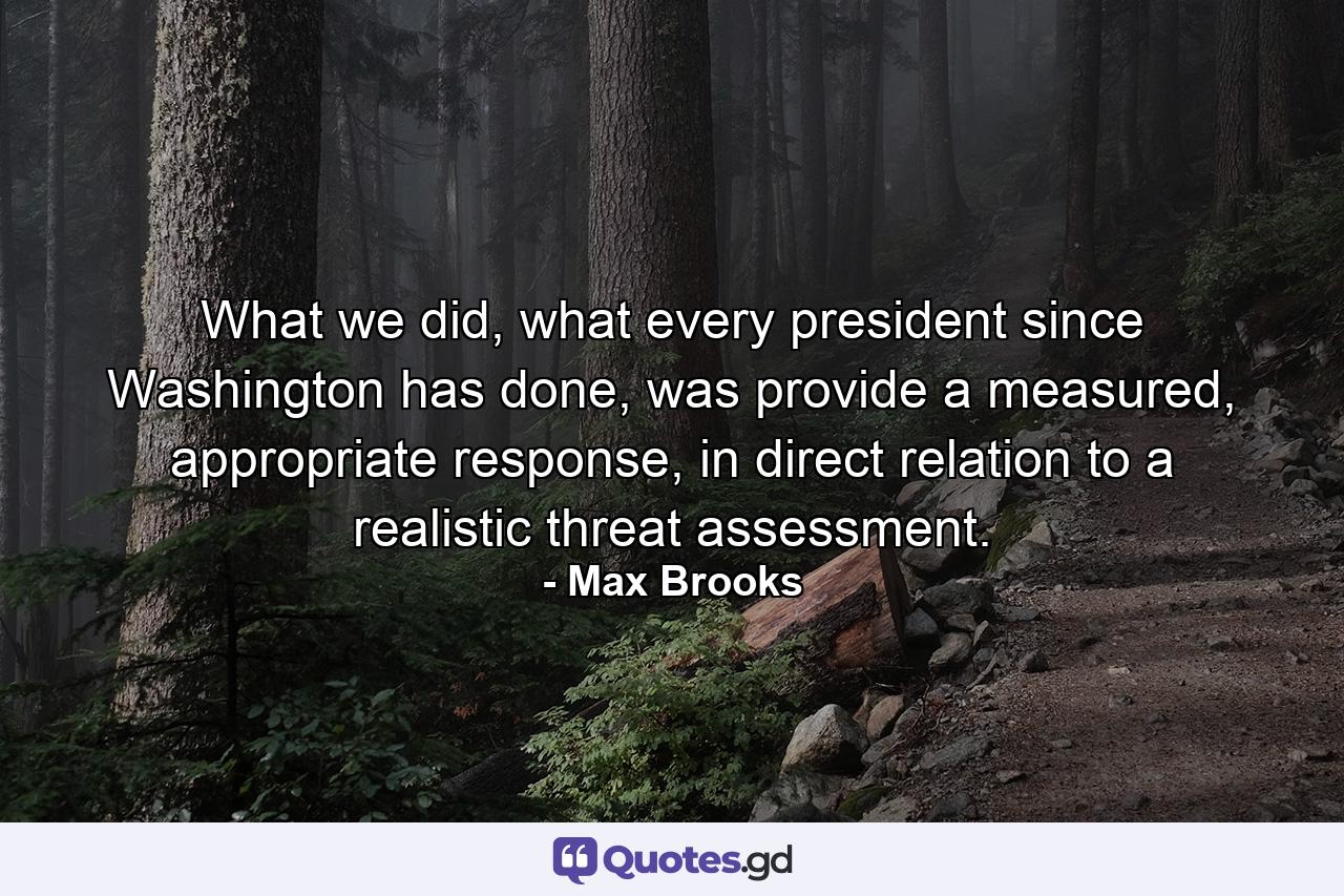 What we did, what every president since Washington has done, was provide a measured, appropriate response, in direct relation to a realistic threat assessment. - Quote by Max Brooks