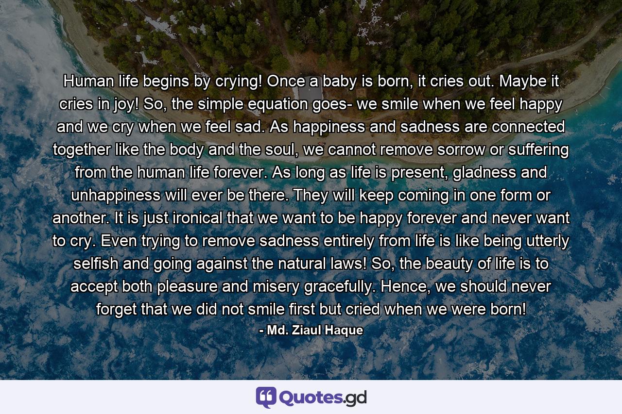 Human life begins by crying! Once a baby is born, it cries out. Maybe it cries in joy! So, the simple equation goes- we smile when we feel happy and we cry when we feel sad. As happiness and sadness are connected together like the body and the soul, we cannot remove sorrow or suffering from the human life forever. As long as life is present, gladness and unhappiness will ever be there. They will keep coming in one form or another. It is just ironical that we want to be happy forever and never want to cry. Even trying to remove sadness entirely from life is like being utterly selfish and going against the natural laws! So, the beauty of life is to accept both pleasure and misery gracefully. Hence, we should never forget that we did not smile first but cried when we were born! - Quote by Md. Ziaul Haque