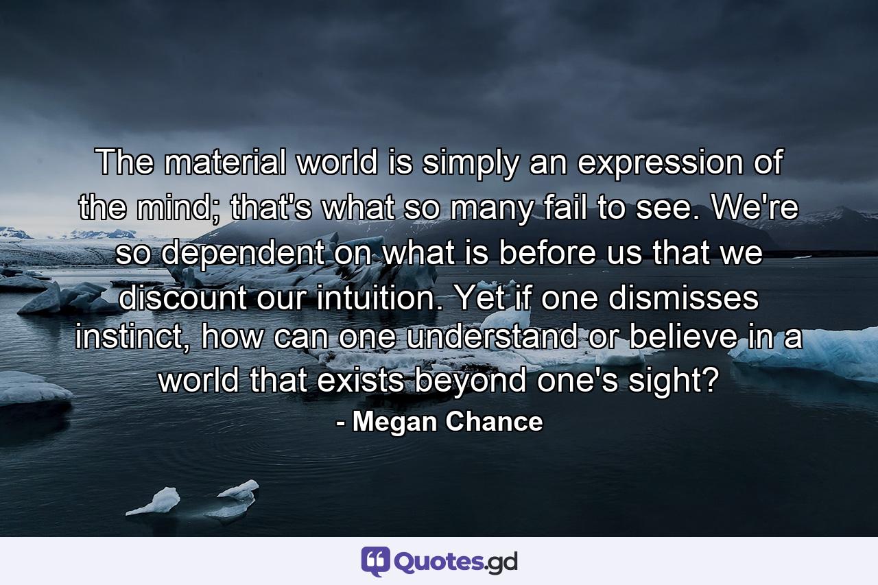 The material world is simply an expression of the mind; that's what so many fail to see. We're so dependent on what is before us that we discount our intuition. Yet if one dismisses instinct, how can one understand or believe in a world that exists beyond one's sight? - Quote by Megan Chance