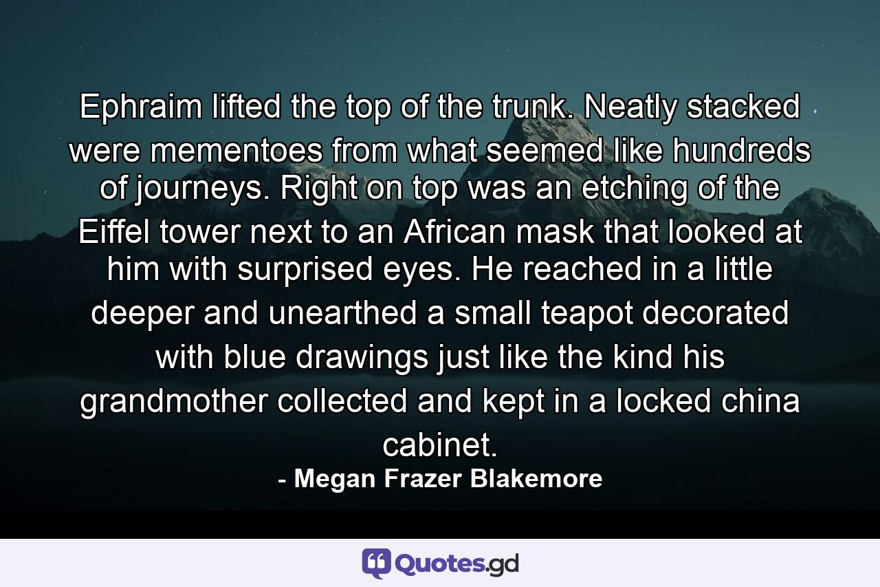 Ephraim lifted the top of the trunk. Neatly stacked were mementoes from what seemed like hundreds of journeys. Right on top was an etching of the Eiffel tower next to an African mask that looked at him with surprised eyes. He reached in a little deeper and unearthed a small teapot decorated with blue drawings just like the kind his grandmother collected and kept in a locked china cabinet. - Quote by Megan Frazer Blakemore