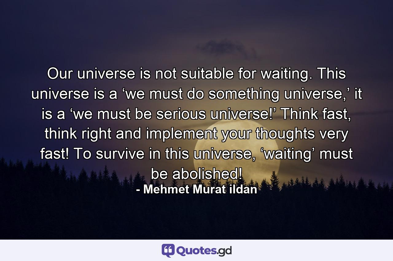 Our universe is not suitable for waiting. This universe is a ‘we must do something universe,’ it is a ‘we must be serious universe!’ Think fast, think right and implement your thoughts very fast! To survive in this universe, ‘waiting’ must be abolished! - Quote by Mehmet Murat ildan