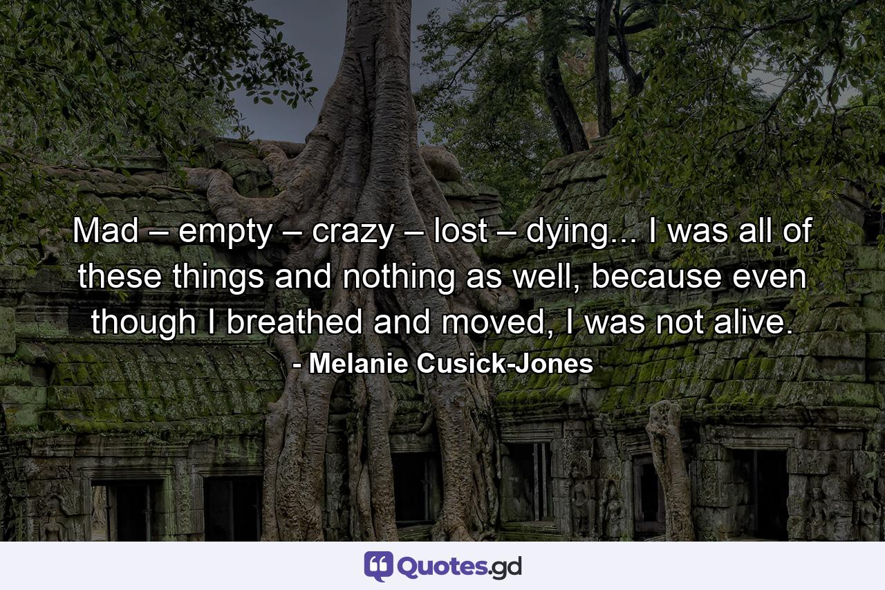 Mad – empty – crazy – lost – dying... I was all of these things and nothing as well, because even though I breathed and moved, I was not alive. - Quote by Melanie Cusick-Jones